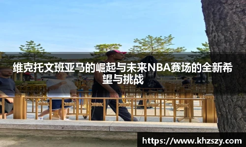 维克托文班亚马的崛起与未来NBA赛场的全新希望与挑战