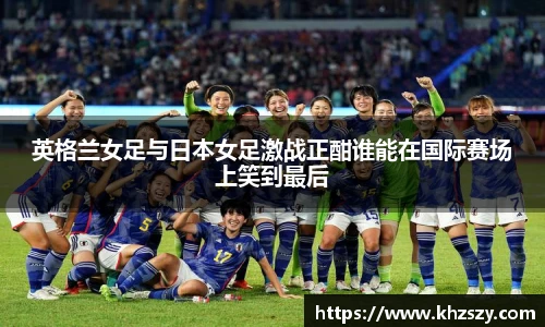 英格兰女足与日本女足激战正酣谁能在国际赛场上笑到最后